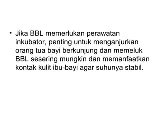 • Jika BBL memerlukan perawatan
inkubator, penting untuk menganjurkan
orang tua bayi berkunjung dan memeluk
BBL sesering mungkin dan memanfaatkan
kontak kulit ibu-bayi agar suhunya stabil.
 