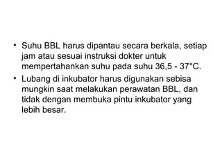 • Suhu BBL harus dipantau secara berkala, setiap
jam atau sesuai instruksi dokter untuk
mempertahankan suhu pada suhu 36,5 - 37°C.
• Lubang di inkubator harus digunakan sebisa
mungkin saat melakukan perawatan BBL, dan
tidak dengan membuka pintu inkubator yang
lebih besar.
 