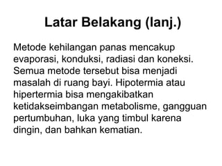 Latar Belakang (lanj.)
Metode kehilangan panas mencakup
evaporasi, konduksi, radiasi dan koneksi.
Semua metode tersebut bisa menjadi
masalah di ruang bayi. Hipotermia atau
hipertermia bisa mengakibatkan
ketidakseimbangan metabolisme, gangguan
pertumbuhan, luka yang timbul karena
dingin, dan bahkan kematian.
 