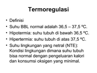 Termoregulasi
• Definisi
• Suhu BBL normal adalah 36,5 – 37,5 ºC.
• Hipotermia: suhu tubuh di bawah 36,5 ºC.
• Hipertermia: suhu tubuh di atas 37,5 ºC.
• Suhu lingkungan yang netral (NTE):
Kondisi lingkungan dimana suhu tubuh
bisa normal dengan pengeluaran kalori
dan konsumsi oksigen yang minimal.
 