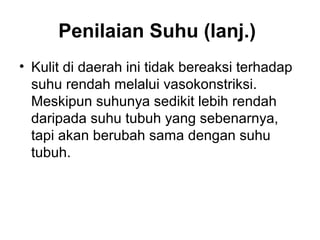 Penilaian Suhu (lanj.)
• Kulit di daerah ini tidak bereaksi terhadap
suhu rendah melalui vasokonstriksi.
Meskipun suhunya sedikit lebih rendah
daripada suhu tubuh yang sebenarnya,
tapi akan berubah sama dengan suhu
tubuh.
 