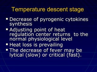 Temperature descent stageTemperature descent stage
 Decrease of pyrogenic cytokinesDecrease of pyrogenic cytokines
synthesissynthesis
 Adjusting point of heatAdjusting point of heat
regulation center returns to theregulation center returns to the
normal physiological levelnormal physiological level
 Heat loss is prevailingHeat loss is prevailing
 The decrease of fever may beThe decrease of fever may be
lytical (slow) or critical (fast).lytical (slow) or critical (fast).
 