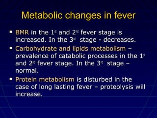 Metabolic changes in feverMetabolic changes in fever
 BMRBMR in the 1in the 1stst
and 2and 2ndnd
fever stage isfever stage is
increased. In the 3increased. In the 3rdrd
stage - decreases.stage - decreases.
 Carbohydrate and lipids metabolismCarbohydrate and lipids metabolism ––
prevalence of catabolic processes in the 1prevalence of catabolic processes in the 1stst
and 2and 2ndnd
fever stage. In the 3fever stage. In the 3rdrd
stage –stage –
normal.normal.
 Protein metabolismProtein metabolism is disturbed in theis disturbed in the
case of long lasting fever – proteolysis willcase of long lasting fever – proteolysis will
increase.increase.
 
