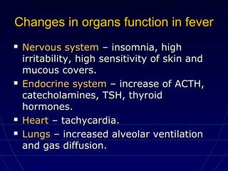 Changes in organs function in feverChanges in organs function in fever
 Nervous systemNervous system – insomnia, high– insomnia, high
irritability, high sensitivity of skin andirritability, high sensitivity of skin and
mucous covers.mucous covers.
 Endocrine systemEndocrine system – increase of ACTH,– increase of ACTH,
catecholamines, TSH, thyroidcatecholamines, TSH, thyroid
hormones.hormones.
 HeartHeart – tachycardia.– tachycardia.
 LungsLungs – increased alveolar ventilation– increased alveolar ventilation
and gas diffusion.and gas diffusion.
 