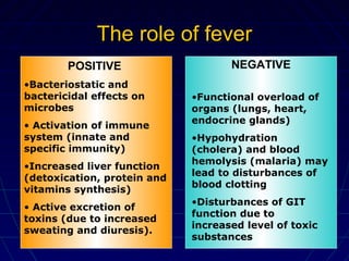 The role of feverThe role of fever
POSITIVE
•Bacteriostatic and
bactericidal effects on
microbes
• Activation of immune
system (innate and
specific immunity)
•Increased liver function
(detoxication, protein and
vitamins synthesis)
• Active excretion of
toxins (due to increased
sweating and diuresis).
NEGATIVE
•Functional overload of
organs (lungs, heart,
endocrine glands)
•Hypohydration
(cholera) and blood
hemolysis (malaria) may
lead to disturbances of
blood clotting
•Disturbances of GIT
function due to
increased level of toxic
substances
 