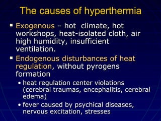 The causes of hyperthermiaThe causes of hyperthermia
 ExogenousExogenous – hot climate, hot– hot climate, hot
workshops, heat-isolated cloth, airworkshops, heat-isolated cloth, air
high humidity, insufficienthigh humidity, insufficient
ventilation.ventilation.
 EndogenousEndogenous disturbances of heatdisturbances of heat
regulationregulation, without pyrogens, without pyrogens
formationformation
• heat regulation center violationsheat regulation center violations
(cerebral traumas, encephalitis, cerebral(cerebral traumas, encephalitis, cerebral
edema)edema)
• fever caused by psychical diseases,fever caused by psychical diseases,
nervous excitation, stressesnervous excitation, stresses
 
