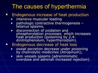 The causes of hyperthermiaThe causes of hyperthermia
 Endogenous increase of heat productionEndogenous increase of heat production
• intensive muscular loadingintensive muscular loading
• pathologic contractive thermogenesis –pathologic contractive thermogenesis –
tetanus spasms.tetanus spasms.
• disconnection of oxidation anddisconnection of oxidation and
phosphorylation processes which increasesphosphorylation processes which increases
heat production (poisoning by 2,4-heat production (poisoning by 2,4-
dinitrophenolum, hyperthyroidism).dinitrophenolum, hyperthyroidism).
 Endogenous decrease of heat lossEndogenous decrease of heat loss
• sweat secretion decrease under poisoningsweat secretion decrease under poisoning
by cholinolytic medicines (Atropinum);by cholinolytic medicines (Atropinum);
• skin vessels spasms (adrenimimeticskin vessels spasms (adrenimimetic
overdose and adrenali increased rejection).overdose and adrenali increased rejection).
 