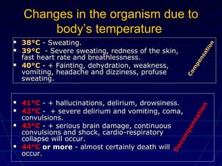 Changes in the organism due toChanges in the organism due to
body’s temperaturebody’s temperature
 38°C38°C - Sweating.- Sweating.
 39°C39°C - Severe sweating, redness of the skin,- Severe sweating, redness of the skin,
fast heart rate and breathlessness.fast heart rate and breathlessness.
 40°C40°C - + Fainting, dehydration, weakness,- + Fainting, dehydration, weakness,
vomiting, headache and dizziness, profusevomiting, headache and dizziness, profuse
sweating.sweating.
 41°C41°C - + hallucinations, delirium, drowsiness.- + hallucinations, delirium, drowsiness.
 42°C42°C - + severe delirium and vomiting, coma,- + severe delirium and vomiting, coma,
convulsions.convulsions.
 43°C43°C - + serious brain damage, continuous- + serious brain damage, continuous
convulsions and shock, cardio-respiratoryconvulsions and shock, cardio-respiratory
collapse will occur.collapse will occur.
 44°C44°C or moreor more - almost certainly death will- almost certainly death will
occur.occur.
Com
pensation
Decom
pensation
 
