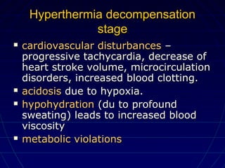 Hyperthermia decompensationHyperthermia decompensation
stagestage
 cardiovascular disturbancescardiovascular disturbances ––
progressive tachycardia, decrease ofprogressive tachycardia, decrease of
heart stroke volume, microcirculationheart stroke volume, microcirculation
disorders, increased blood clotting.disorders, increased blood clotting.
 acidosisacidosis due to hypoxia.due to hypoxia.
 hypohydrationhypohydration (du to profound(du to profound
sweating)sweating) leads to increased bloodleads to increased blood
viscosityviscosity
 metabolic violationsmetabolic violations
 