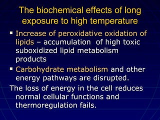The biochemical effectsThe biochemical effects of longof long
exposure to high temperatureexposure to high temperature
 Increase of peroxidative oxidation ofIncrease of peroxidative oxidation of
lipidslipids – accumulation of high toxic– accumulation of high toxic
suboxidized lipid metabolismsuboxidized lipid metabolism
productsproducts
 Carbohydrate metabolismCarbohydrate metabolism and otherand other
energy pathways are disrupted.energy pathways are disrupted.
The loss of energy in the cell reducesThe loss of energy in the cell reduces
normal cellular functions andnormal cellular functions and
thermoregulation fails.thermoregulation fails.
 