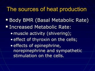 The sources of heat productionThe sources of heat production
 Body BMR (Basal Metabolic Rate)Body BMR (Basal Metabolic Rate)
 Increased Metabolic Rate:Increased Metabolic Rate:
• muscle activity (shivering);muscle activity (shivering);
• effect of thyroxin on the cells;effect of thyroxin on the cells;
• effects of epinephrine,effects of epinephrine,
norepinephrine and sympatheticnorepinephrine and sympathetic
stimulation on the cells.stimulation on the cells.
 