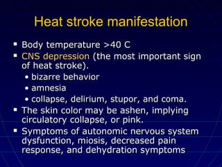 Heat stroke manifestationHeat stroke manifestation
 Body temperature >40 CBody temperature >40 C
 CNS depressionCNS depression (the most important sign(the most important sign
of heat stroke).of heat stroke).
• bizarre behaviorbizarre behavior
• amnesiaamnesia
• collapse, delirium, stupor, and coma.collapse, delirium, stupor, and coma.
 The skin color may be ashen, implyingThe skin color may be ashen, implying
circulatory collapse, or pink.circulatory collapse, or pink.
 Symptoms of autonomic nervous systemSymptoms of autonomic nervous system
dysfunction, miosis, decreased paindysfunction, miosis, decreased pain
response, and dehydration symptomsresponse, and dehydration symptoms
 