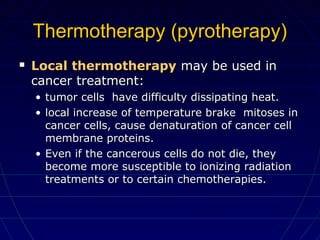 Thermotherapy (pyrotherapy)Thermotherapy (pyrotherapy)
 Local thermotherapyLocal thermotherapy may be used inmay be used in
cancer treatment:cancer treatment:
• tumor cells have difficulty dissipating heat.tumor cells have difficulty dissipating heat.
• local increase of temperature brake mitoses inlocal increase of temperature brake mitoses in
cancer cells, cause denaturation of cancer cellcancer cells, cause denaturation of cancer cell
membrane proteins.membrane proteins.
• Even if the cancerous cells do not die, theyEven if the cancerous cells do not die, they
become more susceptible to ionizing radiationbecome more susceptible to ionizing radiation
treatments or to certain chemotherapies.treatments or to certain chemotherapies.
 