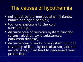 The causes of hypothermiaThe causes of hypothermia
 not effective thermoregulation (infants,not effective thermoregulation (infants,
babies and aged people);babies and aged people);
 too long exposure to the coldtoo long exposure to the cold
surroundings;surroundings;
 disturbances of nervous system functiondisturbances of nervous system function
(drugs, alcohol, toxic substances,(drugs, alcohol, toxic substances,
parkinson disease);parkinson disease);
 disturbances of endocrine system functiondisturbances of endocrine system function
(hypothyroidism, hypopituitarism, adrenal(hypothyroidism, hypopituitarism, adrenal
insufficiency) that lead to decreased heatinsufficiency) that lead to decreased heat
production.production.
 