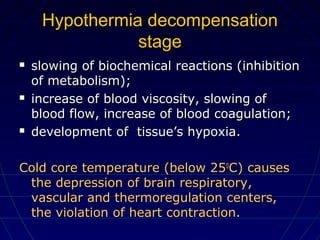 Hypothermia decompensationHypothermia decompensation
stagestage
 slowing of biochemical reactions (inhibitionslowing of biochemical reactions (inhibition
of metabolism);of metabolism);
 increase of blood viscosity, slowing ofincrease of blood viscosity, slowing of
blood flow, increase of blood coagulation;blood flow, increase of blood coagulation;
 development of tissue’s hypoxia.development of tissue’s hypoxia.
Cold core temperature (below 25Cold core temperature (below 2500
C) causesC) causes
the depression of brain respiratory,the depression of brain respiratory,
vascular and thermoregulation centers,vascular and thermoregulation centers,
the violation of heart contraction.the violation of heart contraction.
 