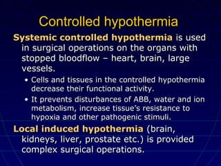 Controlled hypothermiaControlled hypothermia
Systemic controlled hypothermiaSystemic controlled hypothermia is usedis used
in surgical operations on the organs within surgical operations on the organs with
stopped bloodflow – heart, brain, largestopped bloodflow – heart, brain, large
vessels.vessels.
• Cells and tissues in the controlled hypothermiaCells and tissues in the controlled hypothermia
decrease their functional activity.decrease their functional activity.
• It prevents disturbances of ABB, water and ionIt prevents disturbances of ABB, water and ion
metabolism, increase tissue’s resistance tometabolism, increase tissue’s resistance to
hypoxia and other pathogenic stimuli.hypoxia and other pathogenic stimuli.
Local induced hypothermiaLocal induced hypothermia (brain,(brain,
kidneys, liver, prostate etc.) is providedkidneys, liver, prostate etc.) is provided
complex surgical operations.complex surgical operations.
 