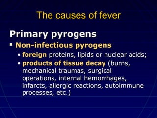 The causes of feverThe causes of fever
Primary pyrogensPrimary pyrogens
 Non-infectious pyrogensNon-infectious pyrogens
• foreignforeign proteins, lipids or nuclear acids;proteins, lipids or nuclear acids;
• products of tissue decayproducts of tissue decay (burns,(burns,
mechanical traumas, surgicalmechanical traumas, surgical
operations, internal hemorrhages,operations, internal hemorrhages,
infarcts, allergic reactions, autoimmuneinfarcts, allergic reactions, autoimmune
processes, etc.)processes, etc.)
 