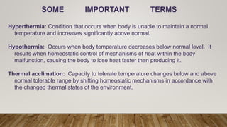SOME IMPORTANT TERMS
Hyperthermia: Condition that occurs when body is unable to maintain a normal
temperature and increases significantly above normal.
Hypothermia: Occurs when body temperature decreases below normal level. It
results when homeostatic control of mechanisms of heat within the body
malfunction, causing the body to lose heat faster than producing it.
Thermal acclimation: Capacity to tolerate temperature changes below and above
normal tolerable range by shifting homeostatic mechanisms in accordance with
the changed thermal states of the environment.
 