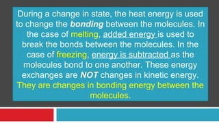During a change in state, the heat energy is used 
to change the bonding between the molecules. In 
the case of melting, added energy is used to 
break the bonds between the molecules. In the 
case of freezing, energy is subtracted as the 
molecules bond to one another. These energy 
exchanges are NOT changes in kinetic energy. 
They are changes in bonding energy between the 
molecules. 
 