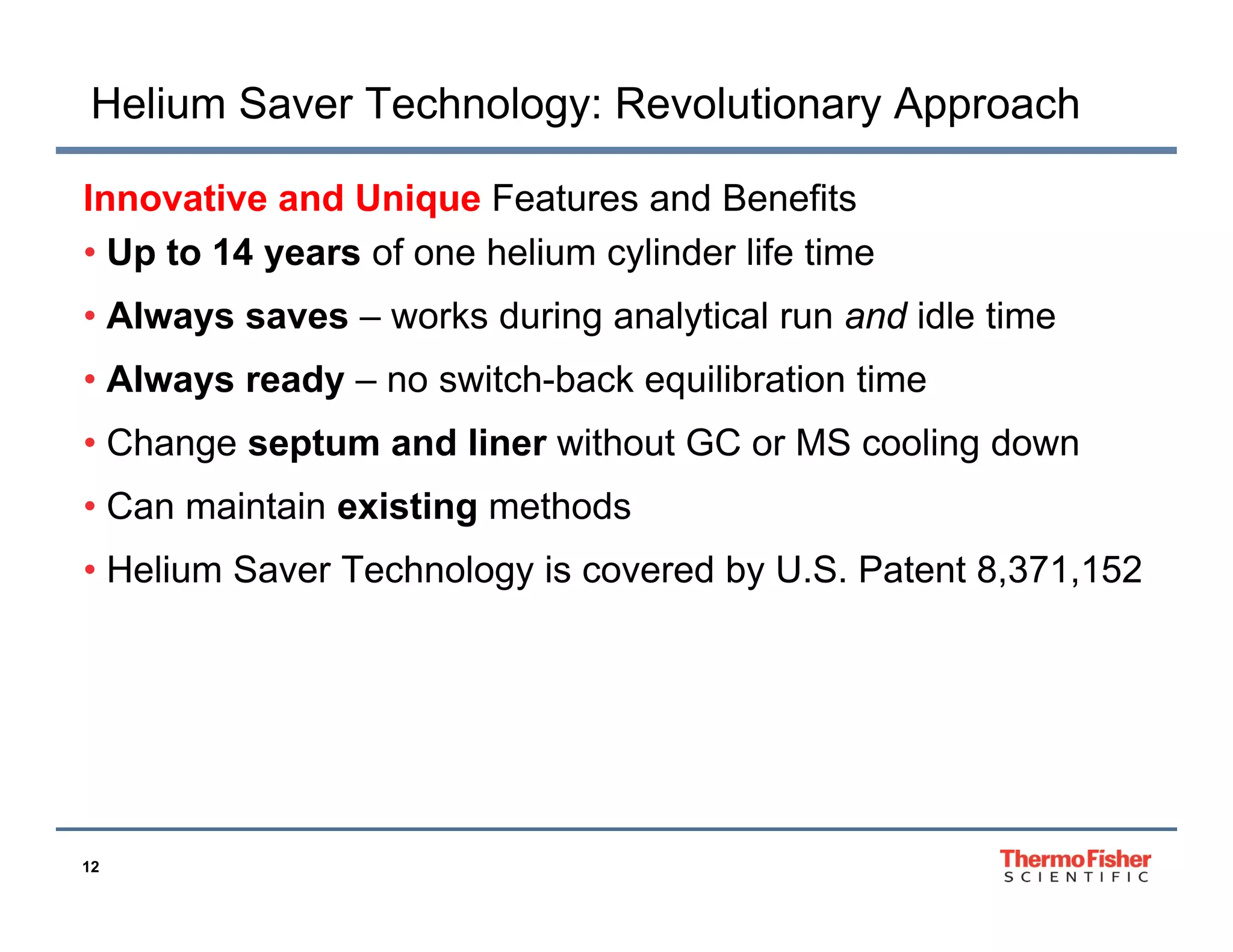 Helium Saver Technology: Revolutionary Approach
Innovative and Unique Features and Benefits
• Up to 14 years of one helium cylinder life time
• Always saves – works during analytical run and idle time
• Always ready – no switch-back equilibration time
• Change septum and liner without GC or MS cooling down
• Can maintain existing methods
• Helium Saver Technology is covered by U.S. Patent 8,371,152

12

 