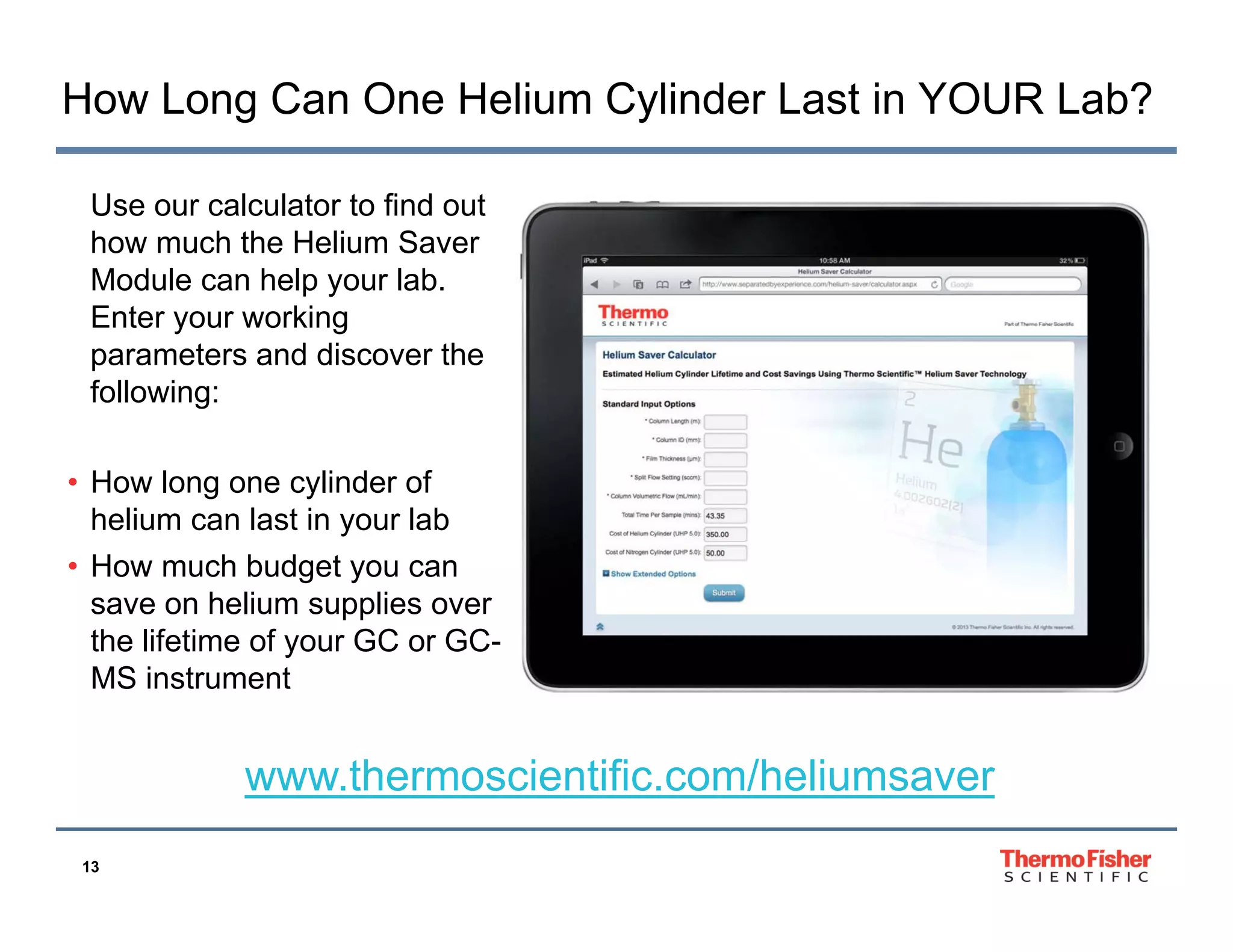 How Long Can One Helium Cylinder Last in YOUR Lab?
Use our calculator to find out
how much the Helium Saver
Module can help y
p your lab.
Enter your working
parameters and discover the
following:
• How long one cylinder of
helium can last in your lab
y
• How much budget you can
save on helium supplies over
the lifetime of your GC or GCy
MS instrument

www.thermoscientific.com/heliumsaver
www thermoscientific com/heliumsaver
13

 