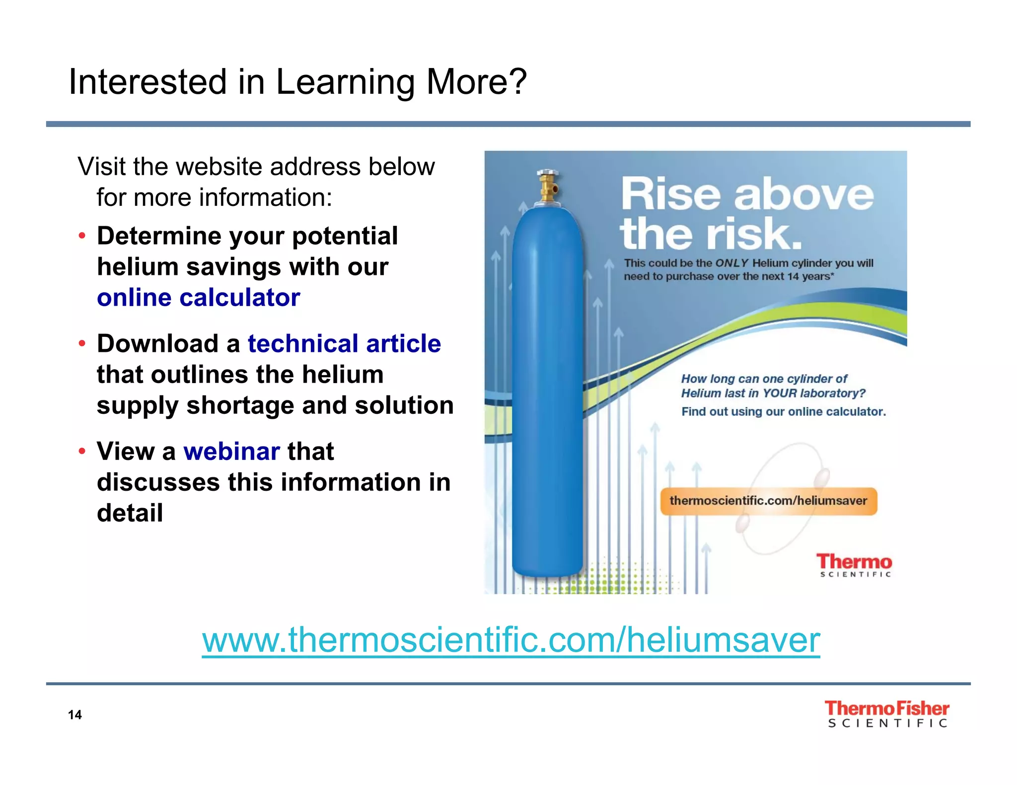 Interested in Learning More?
Visit the website address below
for more information:
• Determine your potential
helium savings with our
online calculator
• Download a technical article
that outlines the helium
supply shortage and solution
• Vi
View a webinar that
bi
h
discusses this information in
detail

www.thermoscientific.com/heliumsaver
www thermoscientific com/heliumsaver
14

 