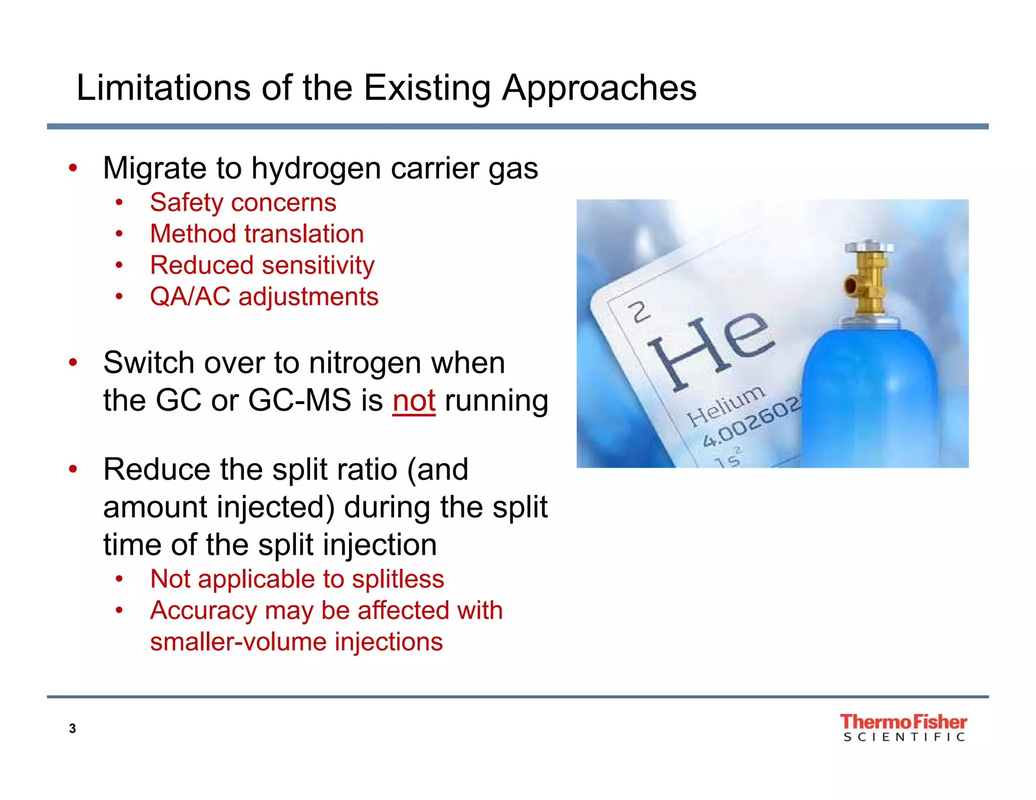 Limitations of the Existing Approaches
• Migrate to hydrogen carrier gas
•
•
•
•

Safety concerns
Method translation
Reduced sensitivity
QA/AC adjustments

• Switch over to nitrogen when
the GC or GC-MS is not running
• Reduce the split ratio (and
amount injected) during the split
time of the split injection
•
•

3

Not applicable to splitless
Accuracy may be affected with
smaller-volume injections
j

 
