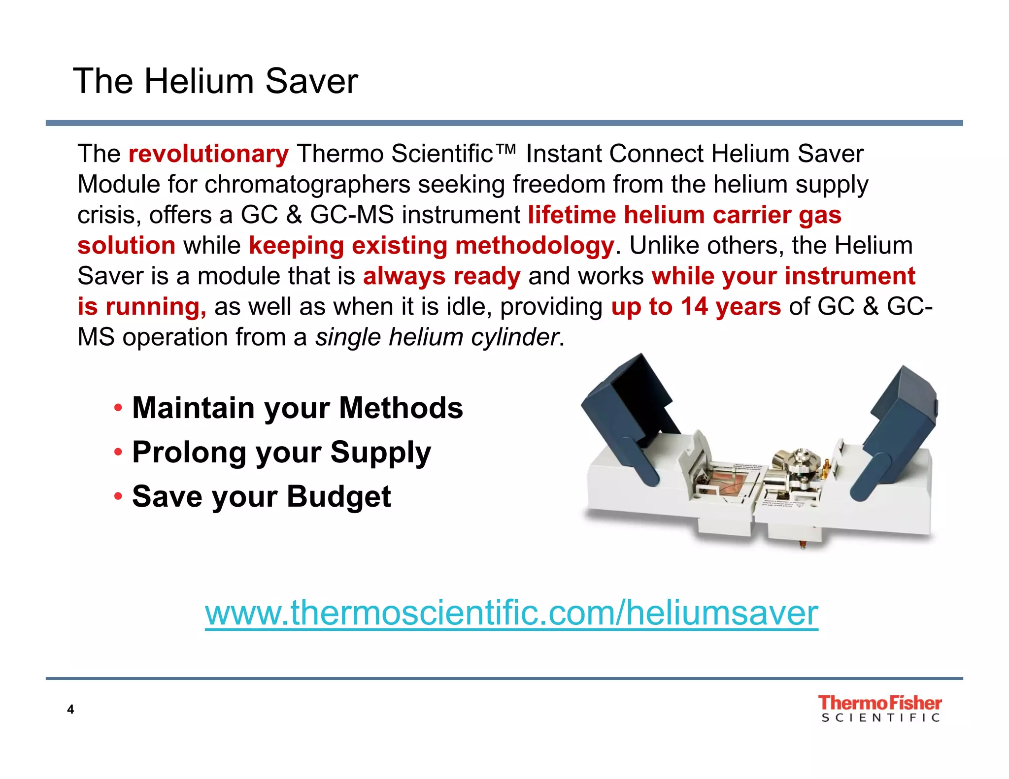 The Helium Saver
The
Th revolutionary Th
l i
Thermo Scientific™ I
S i ifi ™ Instant C
Connect H li
Helium S
Saver
Module for chromatographers seeking freedom from the helium supply
crisis, offers a GC & GC-MS instrument lifetime helium carrier gas
solution while keeping existing methodology. Unlike others the Helium
methodology
others,
Saver is a module that is always ready and works while your instrument
is running, as well as when it is idle, providing up to 14 years of GC & GCMS operation from a single helium cylinder
cylinder.

• Maintain your Methods
• Prolong your Supply
• Save your Budget

www.thermoscientific.com/heliumsaver
4

 