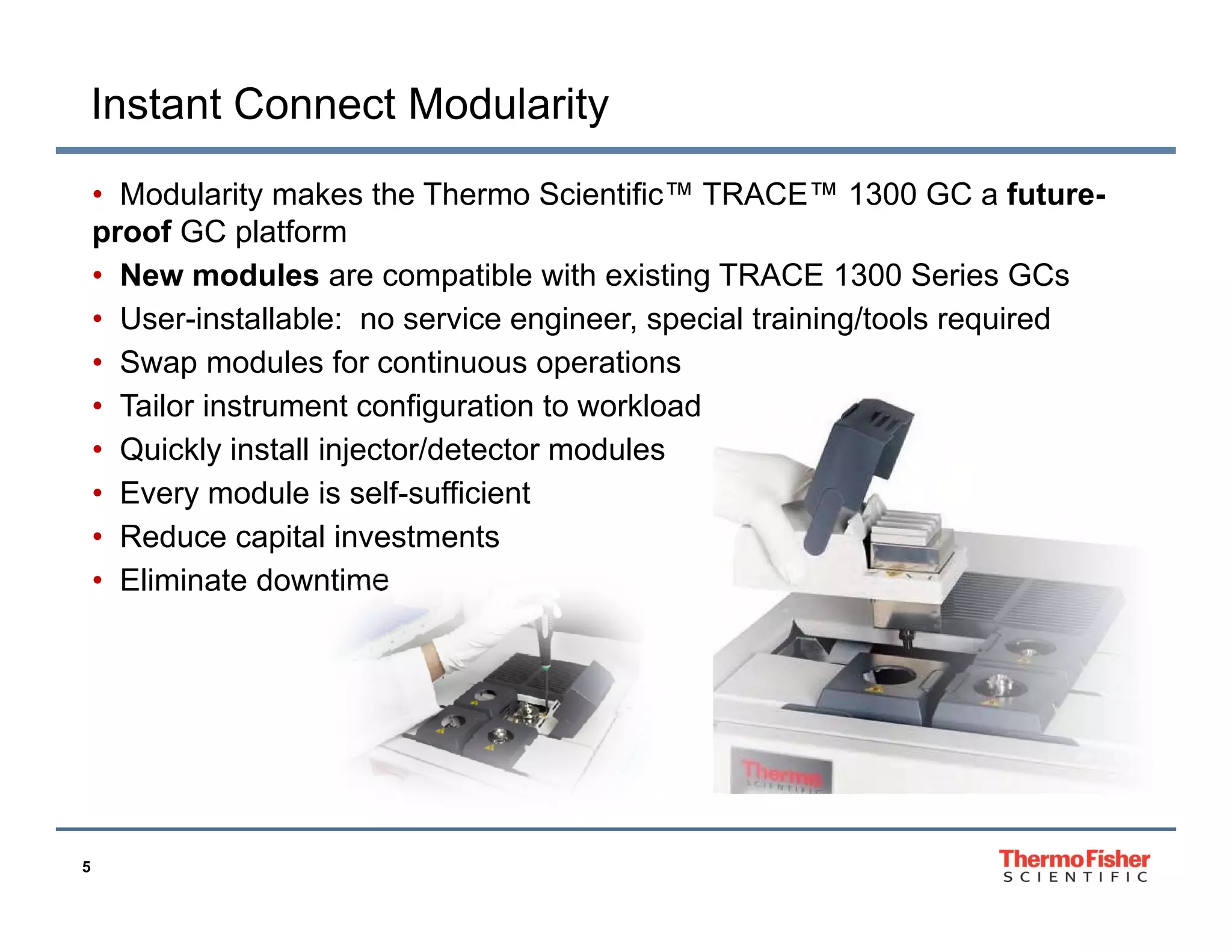 Instant Connect Modularity
• Modularity makes the Thermo Scientific™ TRACE™ 1300 GC a futureproof GC platform
• New modules are compatible with existing TRACE 1300 Series GCs
• User-installable: no service engineer, special training/tools required
• Swap modules for continuous operations
• Tailor instrument configuration to workload
• Quickly install injector/detector modules
• Every module is self-sufficient
• Reduce capital investments
• Eliminate downtime

5

 