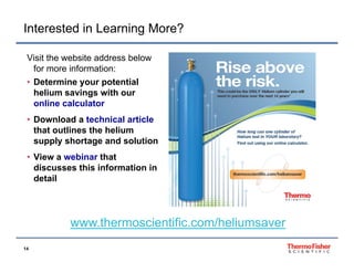 Interested in Learning More?
Visit the website address below
for more information:
• Determine your potential
helium savings with our
online calculator
• Download a technical article
that outlines the helium
supply shortage and solution
• Vi
View a webinar that
bi
h
discusses this information in
detail

www.thermoscientific.com/heliumsaver
www thermoscientific com/heliumsaver
14

 