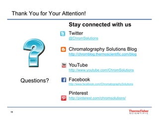 Thank You for Your Attention!
Stay
St connected with us
t d ith
Twitter
@ChromSolutions

Chromatography Solutions Blog
http://chromblog.thermoscientific.com/blog
http://chromblog thermoscientific com/blog

YouTube
http://www.youtube.com/ChromSolutions
htt //
t b
/Ch
S l ti

Questions?

Facebook
http://www.facebook.com/ChromatographySolutions

Pinterest
http://pinterest.com/chromsolutions/

15

 
