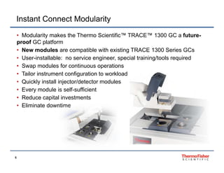 Instant Connect Modularity
• Modularity makes the Thermo Scientific™ TRACE™ 1300 GC a futureproof GC platform
• New modules are compatible with existing TRACE 1300 Series GCs
• User-installable: no service engineer, special training/tools required
• Swap modules for continuous operations
• Tailor instrument configuration to workload
• Quickly install injector/detector modules
• Every module is self-sufficient
• Reduce capital investments
• Eliminate downtime

5

 