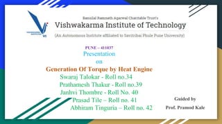 PUNE – 411037
Presentation
on
Generation Of Torque by Heat Engine
Swaraj Talokar - Roll no.34
bPrathamesh Thakur - Roll no.39
Janhvi Thombre - Roll No. 40
Prasad Tile – Roll no. 41
Abhiram Tinguria – Roll no. 42
Guided by
Prof. Pramod Kale
 