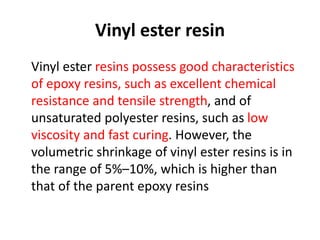 Vinyl ester resin
Vinyl ester resins possess good characteristics
of epoxy resins, such as excellent chemical
resistance and tensile strength, and of
unsaturated polyester resins, such as low
viscosity and fast curing. However, the
volumetric shrinkage of vinyl ester resins is in
the range of 5%–10%, which is higher than
that of the parent epoxy resins
 