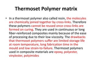 Thermoset Polymer matrix
• In a thermoset polymer also called resin, the molecules
are chemically joined together by cross-links. Therefore
these polymers cannot be reused once cross-links are
formed on curing. They are used in continuous or long
fiber-reinforced composites mainly because of the ease
of processing due to their low viscosity. The drawbacks
that thermoset polymers suffer are limited storage life
at room temperature, long fabrication time in the
mould and low strain-to-failure. Thermoset polymers
used in composite materials are epoxy, polyester,
vinylester, polyimides
 