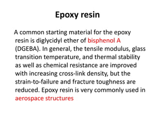 Epoxy resin
A common starting material for the epoxy
resin is diglycidyl ether of bisphenol A
(DGEBA). In general, the tensile modulus, glass
transition temperature, and thermal stability
as well as chemical resistance are improved
with increasing cross-link density, but the
strain-to-failure and fracture toughness are
reduced. Epoxy resin is very commonly used in
aerospace structures
 
