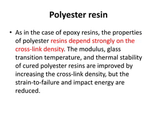 Polyester resin
• As in the case of epoxy resins, the properties
of polyester resins depend strongly on the
cross-link density. The modulus, glass
transition temperature, and thermal stability
of cured polyester resins are improved by
increasing the cross-link density, but the
strain-to-failure and impact energy are
reduced.
 