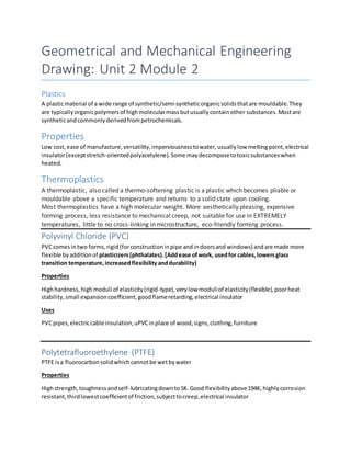 Geometrical and Mechanical Engineering
Drawing: Unit 2 Module 2
Plastics
A plasticmaterial of a wide range of synthetic/semi-syntheticorganicsolidsthatare mouldable.They
are typicallyorganicpolymersof highmolecularmassbutusuallycontainother substances.Mostare
syntheticandcommonlyderivedfrompetrochemicals.
Properties
Low cost,ease of manufacture,versatility,imperviousnesstowater,usuallylow meltingpoint,electrical
insulator(exceptstretch-orientedpolyacetylene).Some maydecomposetotoxicsubstanceswhen
heated.
Thermoplastics
A thermoplastic, also called a thermo-softening plastic is a plastic which becomes pliable or
mouldable above a specific temperature and returns to a solid state upon cooling.
Most thermoplastics have a high molecular weight. More aesthetically pleasing, expensive
forming process, less resistance to mechanical creep, not suitable for use in EXTREMELY
temperatures, little to no cross-linking in microstructure, eco-friendly forming process.
Polyvinyl Chloride (PVC)
PVCcomesintwo forms,rigid(forconstructioninpipe andindoorsand windows) andare made more
flexible byadditionof plasticizers(phthalates).[Addease ofwork, usedfor cables,lowersglass
transition temperature,increasedflexibility anddurability]
Properties
Highhardness,highmoduli of elasticity(rigid-type),verylow moduliof elasticity(flexible),poorheat
stability,small expansioncoefficient,goodflameretarding,electrical insulator
Uses
PVCpipes,electriccable insulation,uPVCinplace of wood,signs,clothing,furniture
Polytetrafluoroethylene (PTFE)
PTFE isa fluorocarbonsolidwhichcannotbe wetbywater
Properties
Highstrength,toughnessandself-lubricatingdownto5K.Good flexibilityabove194K,highlycorrosion
resistant,thirdlowestcoefficientof friction,subjecttocreep,electrical insulator
 