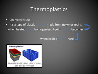 Thermoplastics 
• Characteristics: 
• It’s a type of plastic made from polymer resins 
when heated homogenized liquid becomes 
when cooled hard 
 