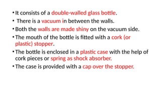 •It consists of a double-walled glass bottle.
• There is a vacuum in between the walls.
•Both the walls are made shiny on the vacuum side.
•The mouth of the bottle is fitted with a cork (or
plastic) stopper.
•The bottle is enclosed in a plastic case with the help of
cork pieces or spring as shock absorber.
•The case is provided with a cap over the stopper.
 