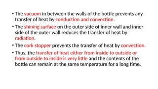 • The vacuum in between the walls of the bottle prevents any
transfer of heat by conduction and convection.
• The shining surface on the outer side of inner wall and inner
side of the outer wall reduces the transfer of heat by
radiation.
• The cork stopper prevents the transfer of heat by convection.
• Thus, the transfer of heat either from inside to outside or
from outside to inside is very little and the contents of the
bottle can remain at the same temperature for a long time.
 