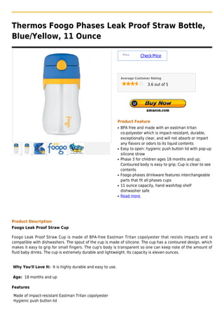 Thermos Foogo Phases Leak Proof Straw Bottle,
Blue/Yellow, 11 Ounce

                                                                 Price :
                                                                           Check Price



                                                                Average Customer Rating

                                                                               3.6 out of 5




                                                            Product Feature
                                                            q   BPA free and made with an eastman tritan
                                                                co-polyester which is impact-resistant, durable,
                                                                exceptionally clear, and will not absorb or impart
                                                                any flavors or odors to its liquid contents
                                                            q   Easy to open: hygienic push button lid with pop-up
                                                                silicone straw
                                                            q   Phase 3 for children ages 18 months and up;
                                                                Contoured body is easy to grip; Cup is clear to see
                                                                contents
                                                            q   Foogo phases drinkware features interchangeable
                                                                parts that fit all phases cups
                                                            q   11 ounce capacity, hand wash/top shelf
                                                                dishwasher safe
                                                            q   Read more




Product Description
Foogo Leak Proof Straw Cup

Foogo Leak Proof Straw Cup is made of BPA-free Eastman Tritan copolyester that resists impacts and is
compatible with dishwashers. The spout of the cup is made of silicone. The cup has a contoured design, which
makes it easy to grip for small fingers. The cup's body is transparent so one can keep note of the amount of
fluid baby drinks. The cup is extremely durable and lightweight. Its capacity is eleven ounces.


Why You'll Love It: It is highly durable and easy to use.

Age: 18 months and up

Features

Made of impact-resistant Eastman Tritan copolyester
Hygienic push button lid
 