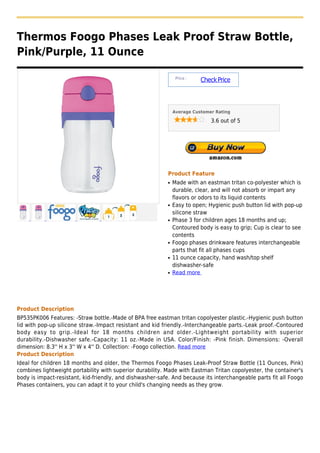 Thermos Foogo Phases Leak Proof Straw Bottle,
Pink/Purple, 11 Ounce

                                                                Price :
                                                                          Check Price



                                                               Average Customer Rating

                                                                              3.6 out of 5




                                                           Product Feature
                                                           q   Made with an eastman tritan co-polyester which is
                                                               durable, clear, and will not absorb or impart any
                                                               flavors or odors to its liquid contents
                                                           q   Easy to open; Hygienic push button lid with pop-up
                                                               silicone straw
                                                           q   Phase 3 for children ages 18 months and up;
                                                               Contoured body is easy to grip; Cup is clear to see
                                                               contents
                                                           q   Foogo phases drinkware features interchangeable
                                                               parts that fit all phases cups
                                                           q   11 ounce capacity, hand wash/top shelf
                                                               dishwasher-safe
                                                           q   Read more




Product Description
BP535PK006 Features: -Straw bottle.-Made of BPA free eastman tritan copolyester plastic.-Hygienic push button
lid with pop-up silicone straw.-Impact resistant and kid friendly.-Interchangeable parts.-Leak proof.-Contoured
body easy to grip.-Ideal for 18 months children and older.-Lightweight portability with superior
durability.-Dishwasher safe.-Capacity: 11 oz.-Made in USA. Color/Finish: -Pink finish. Dimensions: -Overall
dimension: 8.3'' H x 3'' W x 4'' D. Collection: -Foogo collection. Read more
Product Description
Ideal for children 18 months and older, the Thermos Foogo Phases Leak-Proof Straw Bottle (11 Ounces, Pink)
combines lightweight portability with superior durability. Made with Eastman Tritan copolyester, the container's
body is impact-resistant, kid-friendly, and dishwasher-safe. And because its interchangeable parts fit all Foogo
Phases containers, you can adapt it to your child's changing needs as they grow.
 