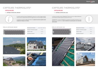 | 014 | | 015 |
CAPTEURS THERMOSLATE® CAPTEURS THERMOSLATE®
CAPTEUR INCLINÉ CAPTEUR INCLINÉ
•	 SYSTÈME DE POSE AVEC CROCHET •	 SYSTÈME DE POSE AVEC CLOU
Les capteurs solaires thermiques THERMOSLATE® posés avec un crochet s’intègrent parfaite-
ment sur le toit, en utilisant des formats d’une largeur de 22 cm et d’une longueur variable.
Le résultat est une toiture traditionnelle dotée d’un système innovant de captation solaire
complètement intégré sous l’ardoise.
Le système de captation solaire THERMOSLATE® fixé avec des clous s’intègre parfaitement
sur les toitures en ardoise naturelle au format de 50 x 25 cm.
THERMOSLATE® conserve l’esthétique et la résistance de l’ardoise naturelle de 4 mm
d’épaisseur et se transforme en acteur du bâtiment en question grâce à son inestimable
valeur ajoutée.
DÉTAIL DU CAPTEUR AVEC CROCHET DÉTAIL DU CAPTEUR AVEC CLOU
Dimensions de l’ardoise 32x22- 35x22- 40x22 cm
Épaisseur nominale du capteur 37 mm
Poids/m2
(vide) 24,5 Kg
Quantité de fluide/m2
0,45 l
Dimensions de l’ardoise 50X25 cm
Épaisseur nominale du capteur 37 mm
Poids/m2
(vide) 30 Kg
Quantité de fluide/m2
0,56 l
 