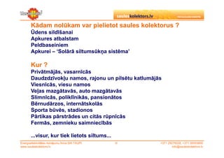 Kādam nolūkam var pielietot saules kolektorus ?
       Ūdens sildīšanai
       Apkures atbalstam
       Peldbaseiniem
       Apkurei – ‘Solārā siltumsūkņa sistēma’

       Kur ?
       Privātmājās, vasarnīcās
       Daudzdzīvokļu namos, rajonu un pilsētu katlumājās
       Viesnīcās, viesu namos
       Veļas mazgātavās, auto mazgātavās
       Slimnīcās, poliklīnikās, pansionātos
       Bērnudārzos, internātskolās
       Sporta būvēs, stadionos
       Pārtikas pārstrādes un citās rūpnīcās
       Fermās, zemnieku saimniecībās

       ...visur, kur tiek lietots siltums...
Energoefektivitātes risinājumu firma SIA TAUPI   ©     +371 29279228, +371 26553809
www.sauleskolektors.lv                                         info@sauleskolektors.lv
 