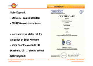 Solar Keymark:

   - EN12975 – saules kolektori

   - EN12976 – solārās sistēmas



   - more and more states call for

   aplication of Solar Keymark

   - some countries outside EU

   (Australia, US, ...) start to accept

   Solar Keymark
Energoefektivitātes risinājumu firma SIA TAUPI   ©   +371 29279228, +371 26553809
www.sauleskolektors.lv                                       info@sauleskolektors.lv
 