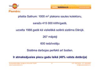Piemērs:
              pilsēta Saltrum: 1000 m2 plakano saules kolektoru,

                                        saražo 415 000 kWh/gadā,

           uzcelta 1988.gadā kā vislielākā solārā sistēma Dānijā.

                                                  267 mājokļi

                                                 600 iedzīvotāju

                             Sistēma darbojas perfekti arī šodien.

      Ir atmaksājusies piecu gadu laikā (40% valsts dotācija)

Energoefektivitātes risinājumu firma SIA TAUPI           ©         +371 29279228, +371 26553809
www.sauleskolektors.lv                                                     info@sauleskolektors.lv
 