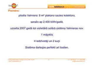 Piemērs:
                 pilsēta Valmiera: 8 m2 plakano saules kolektoru,

                                       saražo ap 2 400 kWh/gadā,

   uzcelta 2007.gadā kā vislielākā solārā sistēma Valmieras nov.

                                                   1 mājoklis

                                             4 iedzīvotāji un 2 suņi

                             Sistēma darbojas perfekti arī šodien.



Energoefektivitātes risinājumu firma SIA TAUPI           ©             +371 29279228, +371 26553809
www.sauleskolektors.lv                                                         info@sauleskolektors.lv
 