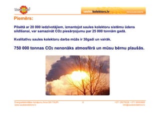 Piemērs:
Pilsētā ar 20 000 iedzīvotājiem, izmantojot saules kolektoru sistēmu ūdens
sildīšanai, var samazināt CO2 piesārņojumu par 25 000 tonnām gadā.

Kvalitatīvu saules kolektoru darba mūžs ir 30gadi un vairāk.

750 000 tonnas CO2 nenonāks atmosfērā un mūsu bērnu plaušās.




Energoefektivitātes risinājumu firma SIA TAUPI   ©             +371 29279228, +371 26553809
www.sauleskolektors.lv                                                 info@sauleskolektors.lv
 