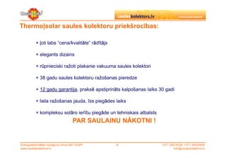 Thermo|solar saules kolektoru priekšrocības:

           + ļoti labs “cena/kvalitāte” rādītājs

           + elegants dizains

           + rūpnieciski ražoti plakanie vakuuma saules kolektori

           + 38 gadu saules kolektoru ražošanas pieredze

           + 12 gadu garantija, praksē apstiprināts kalpošanas laiks 30 gadi

           + liela ražošanas jauda, īss piegādes laiks

           + kompleksu solāro ierīču piegāde un tehniskais atbalsts
                                      PAR SAULAINU NĀKOTNI !


Energoefektivitātes risinājumu firma SIA TAUPI     ©                  +371 29279228, +371 26553809
www.sauleskolektors.lv                                                        info@sauleskolektors.lv
 